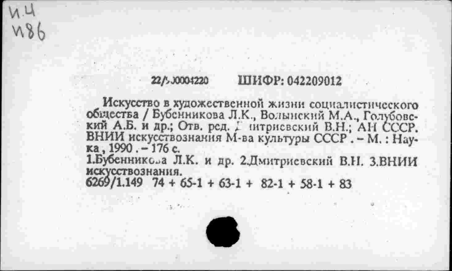 ﻿
адлоиш ШИФР: 042209012
Искусство в художественной жизни социалистического общества / Бубенникова Л.К., Волынский М.А., Голубовский А.Б. и др.; Отв. рсд. Г штрисвский В.Н.; АН СССР. ВНИИ искусствознания М-ва культуры СССР . - М.: Наука, 1990.-176 с.
1.Бубеннико^а Л.К. и др. 2Дмитриевский В.И. З.ВНИИ искусствознания.
6269/1.149 74 + 65-1 + 63-1 + 82-1 + 58-1 + 83